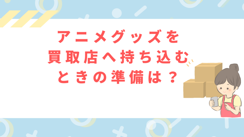 「アニメグッズを 買取店へ持ち込む ときの準備は？」の項目のアイキャッチ画像
